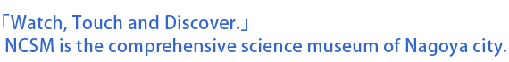 「Watch, Touch and Discover.」NCSM is the comprehensive science museum of Nagoya city.